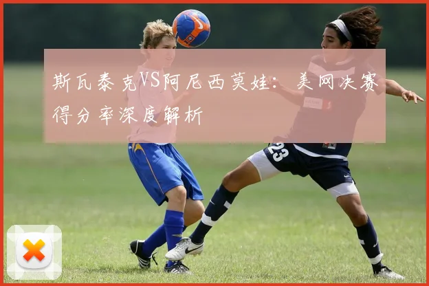斯瓦泰克VS阿尼西莫娃：美网决赛得分率深度解析