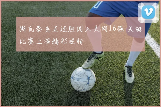 斯瓦泰克五连胜闯入美网16强 关键比赛上演精彩逆转